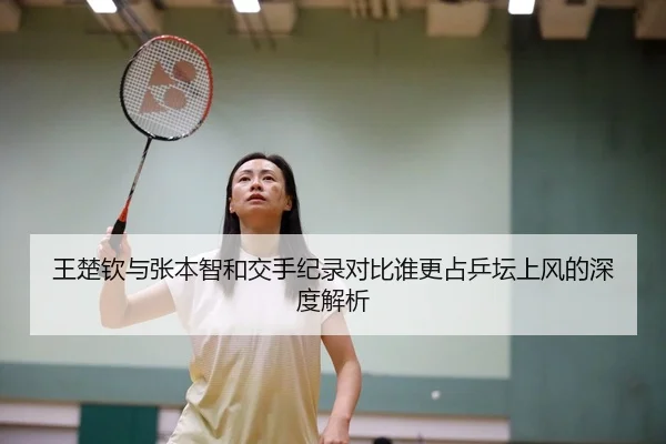 王楚钦与张本智和交手纪录对比谁更占乒坛上风的深度解析