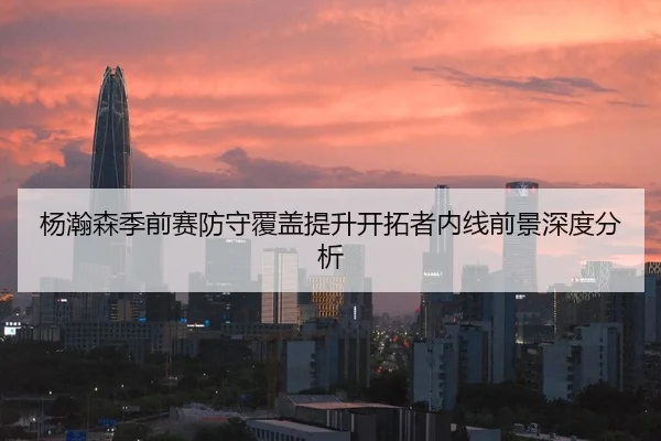 杨瀚森季前赛防守覆盖提升开拓者内线前景深度分析