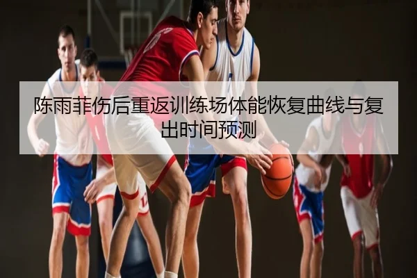 陈雨菲伤后重返训练场体能恢复曲线与复出时间预测
